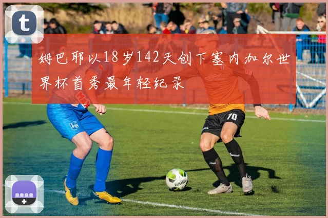 姆巴耶以18岁142天创下塞内加尔世界杯首秀最年轻纪录