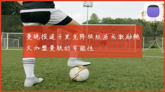 曼晚报道卡里克降级经历或激励鲍文加盟曼联的可能性