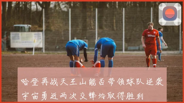 哈登再战天王山能否带领球队逆袭宇宙勇近两次交锋均取得胜利