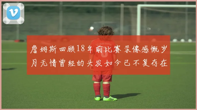 詹姆斯回顾18年前比赛录像感慨岁月无情曾经的头发如今已不复存在