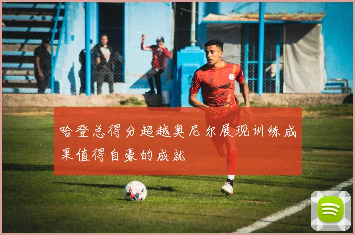 哈登总得分超越奥尼尔展现训练成果值得自豪的成就