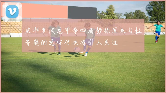 皮耶罗谈意甲争四局势称国米与拉齐奥的意杯对决将引人关注