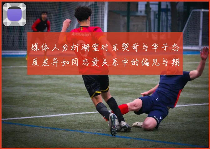 媒体人分析湖蜜对东契奇与华子态度差异如同恋爱关系中的偏见与期待