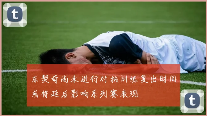 东契奇尚未进行对抗训练复出时间或将延后影响系列赛表现