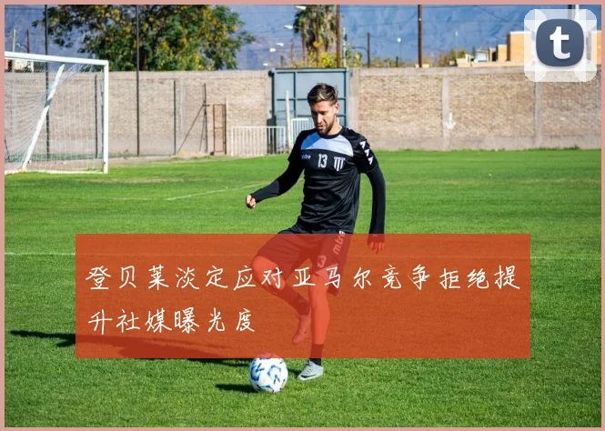登贝莱淡定应对亚马尔竞争拒绝提升社媒曝光度