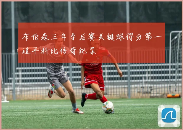 布伦森三年季后赛关键球得分第一追平科比传奇纪录