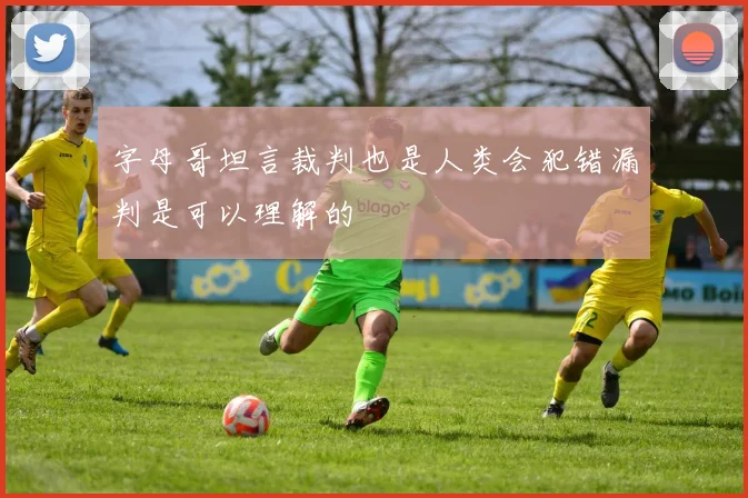 字母哥坦言裁判也是人类会犯错漏判是可以理解的