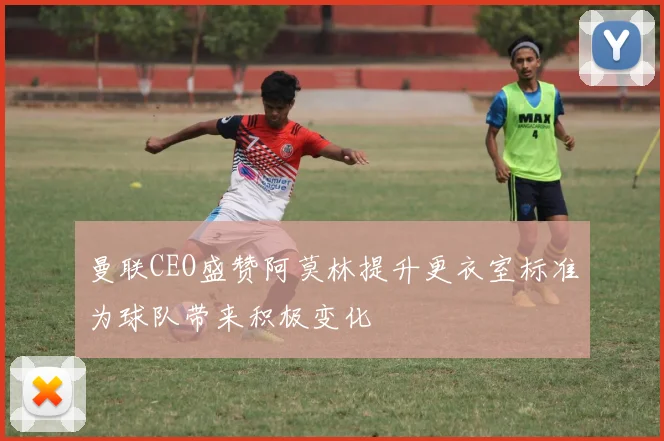 曼联CEO盛赞阿莫林提升更衣室标准为球队带来积极变化