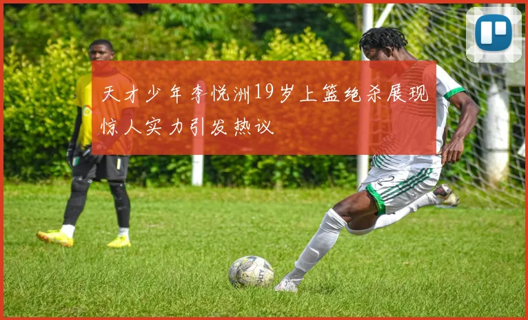 天才少年李悦洲19岁上篮绝杀展现惊人实力引发热议