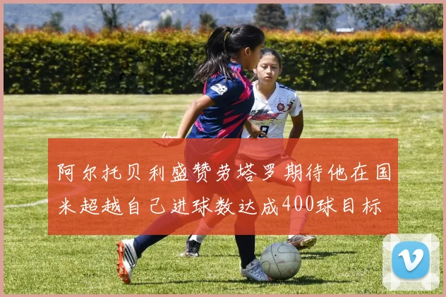 阿尔托贝利盛赞劳塔罗期待他在国米超越自己进球数达成400球目标