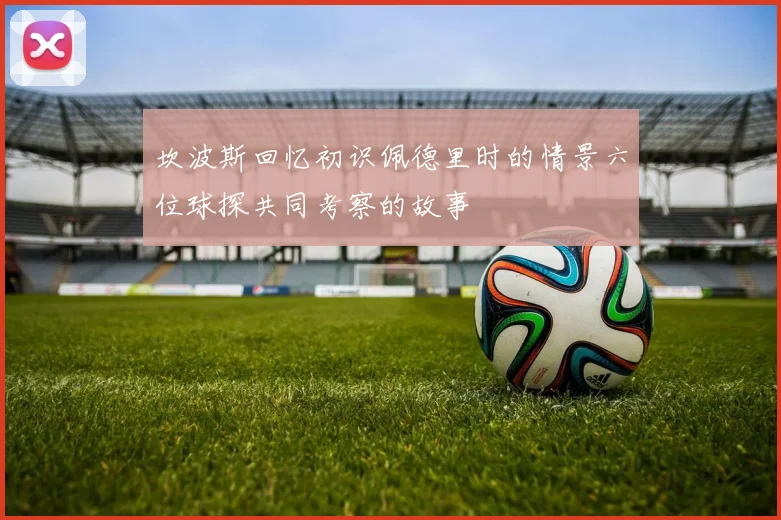 坎波斯回忆初识佩德里时的情景六位球探共同考察的故事