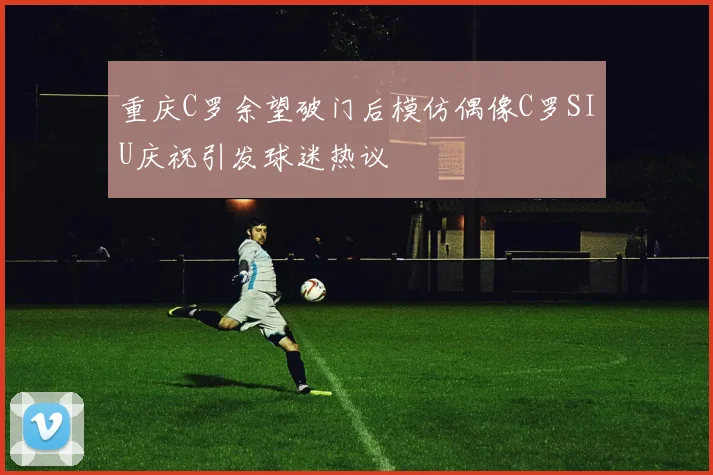 重庆C罗余望破门后模仿偶像C罗SIU庆祝引发球迷热议