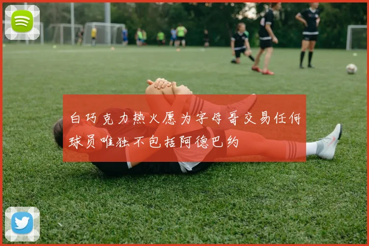 白巧克力热火愿为字母哥交易任何球员唯独不包括阿德巴约